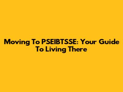 Moving To PSEIBTSSE: Your Guide To Living There