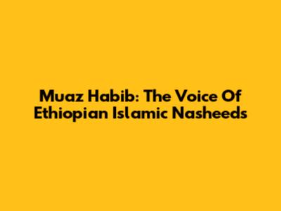Muaz Habib: The Voice Of Ethiopian Islamic Nasheeds