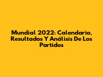 Mundial 2022: Calendario, Resultados Y Análisis De Los Partidos