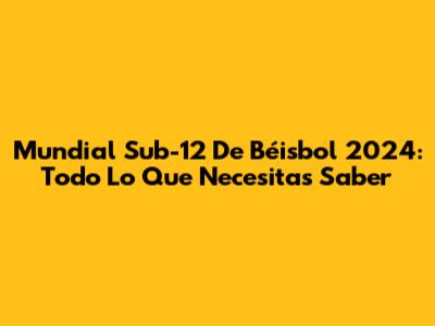 Mundial Sub-12 De Béisbol 2024: Todo Lo Que Necesitas Saber