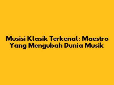 Musisi Klasik Terkenal: Maestro Yang Mengubah Dunia Musik