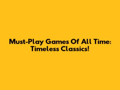 Must-Play Games Of All Time: Timeless Classics!