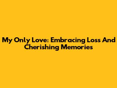 My Only Love: Embracing Loss And Cherishing Memories