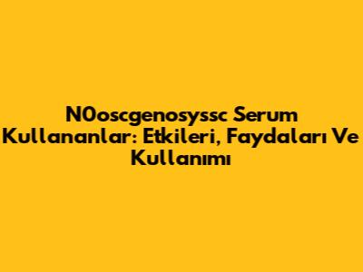 N0oscgenosyssc Serum Kullananlar: Etkileri, Faydaları Ve Kullanımı