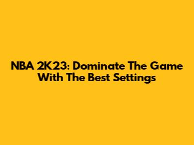 NBA 2K23: Dominate The Game With The Best Settings