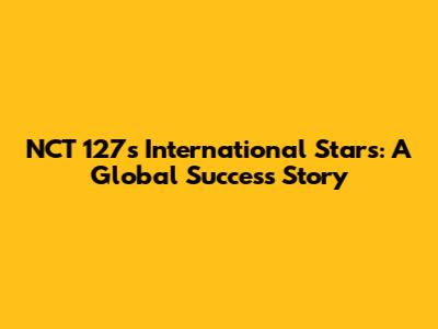 NCT 127's International Stars: A Global Success Story