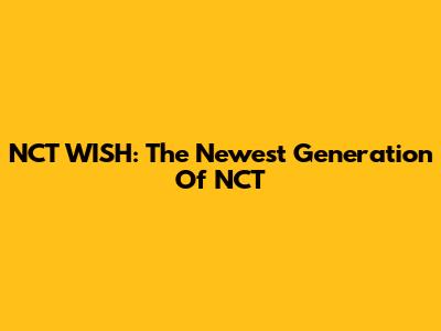 NCT WISH: The Newest Generation Of NCT