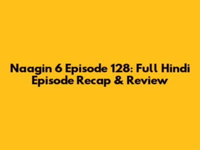 Naagin 6 Episode 128: Full Hindi Episode Recap & Review