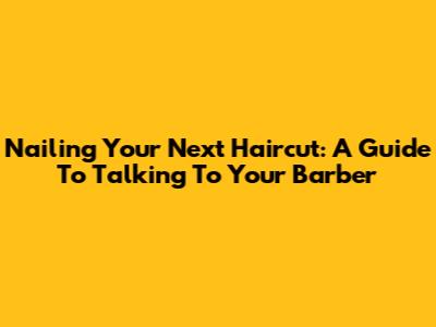 Nailing Your Next Haircut: A Guide To Talking To Your Barber