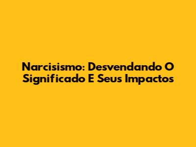 Narcisismo: Desvendando O Significado E Seus Impactos