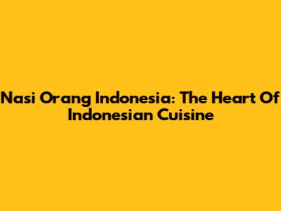 Nasi Orang Indonesia: The Heart Of Indonesian Cuisine