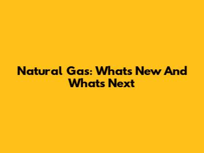 Natural Gas: What's New And What's Next