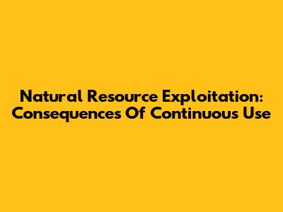 Natural Resource Exploitation: Consequences Of Continuous Use