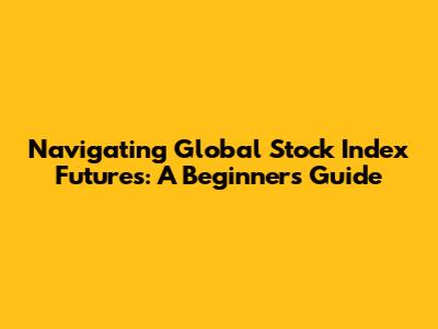Navigating Global Stock Index Futures: A Beginner's Guide