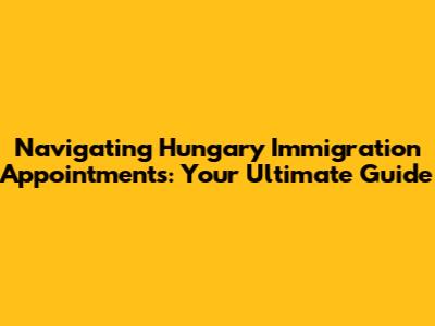 Navigating Hungary Immigration Appointments: Your Ultimate Guide