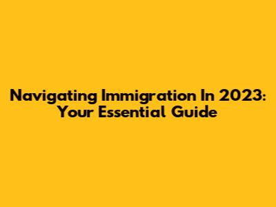 Navigating Immigration In 2023: Your Essential Guide