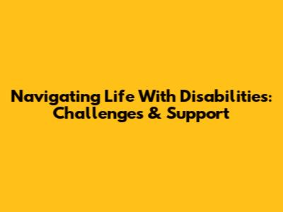 Navigating Life With Disabilities: Challenges & Support