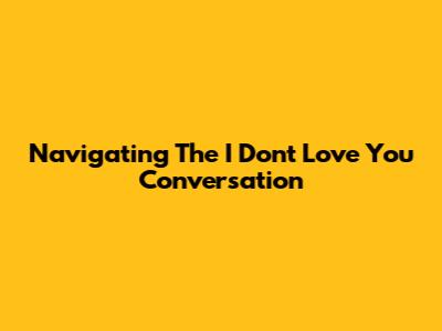 Navigating The 'I Don't Love You' Conversation