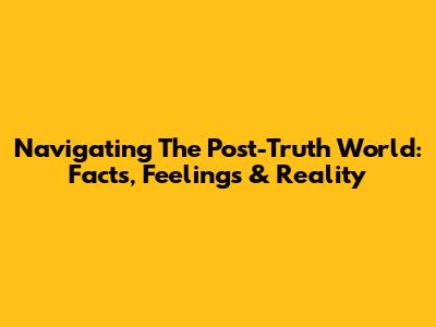 Navigating The Post-Truth World: Facts, Feelings & Reality