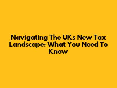 Navigating The UK's New Tax Landscape: What You Need To Know