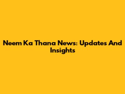 Neem Ka Thana News: Updates And Insights