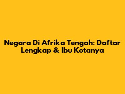 Negara Di Afrika Tengah: Daftar Lengkap & Ibu Kotanya