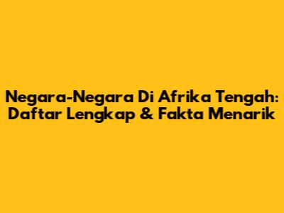 Negara-Negara Di Afrika Tengah: Daftar Lengkap & Fakta Menarik