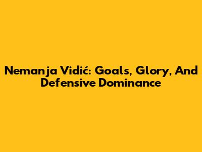 Nemanja Vidić: Goals, Glory, And Defensive Dominance