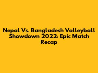 Nepal Vs. Bangladesh Volleyball Showdown 2022: Epic Match Recap