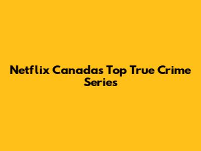 Netflix Canada's Top True Crime Series