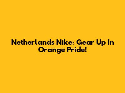 Netherlands Nike: Gear Up In Orange Pride!