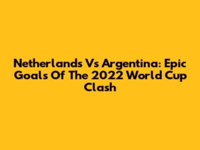 Netherlands Vs Argentina: Epic Goals Of The 2022 World Cup Clash