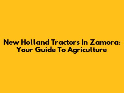 New Holland Tractors In Zamora: Your Guide To Agriculture