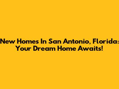 New Homes In San Antonio, Florida: Your Dream Home Awaits!