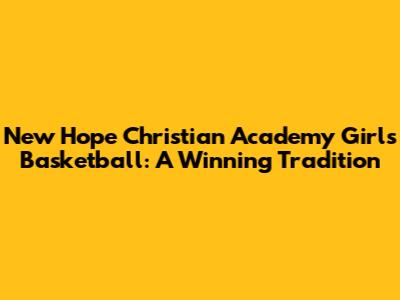 New Hope Christian Academy Girls Basketball: A Winning Tradition