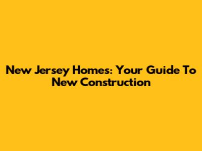 New Jersey Homes: Your Guide To New Construction