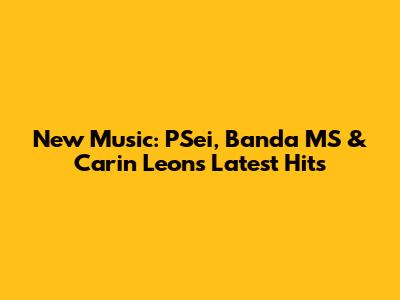 New Music: PSei, Banda MS & Carin Leon's Latest Hits