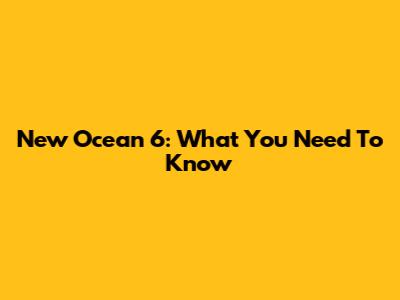 New Ocean 6: What You Need To Know