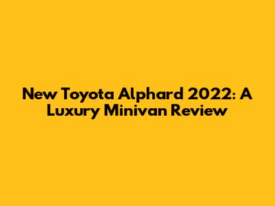 New Toyota Alphard 2022: A Luxury Minivan Review
