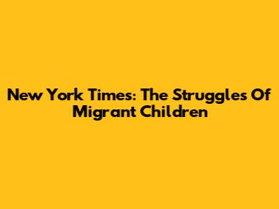 New York Times: The Struggles Of Migrant Children