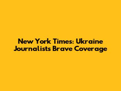 New York Times: Ukraine Journalists' Brave Coverage