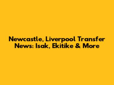 Newcastle, Liverpool Transfer News: Isak, Ekitike & More