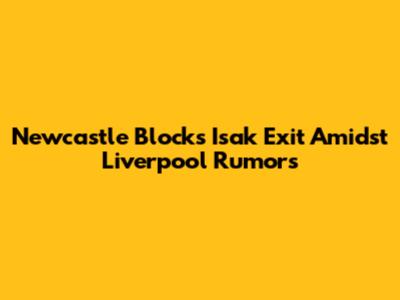 Newcastle Blocks Isak Exit Amidst Liverpool Rumors