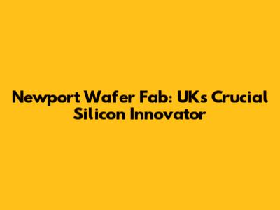 Newport Wafer Fab: UK's Crucial Silicon Innovator