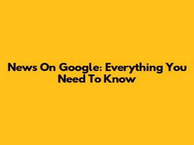 News On Google: Everything You Need To Know
