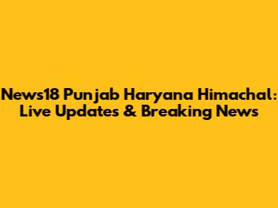 News18 Punjab Haryana Himachal: Live Updates & Breaking News