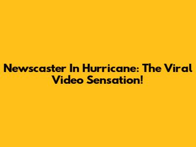 Newscaster In Hurricane: The Viral Video Sensation!