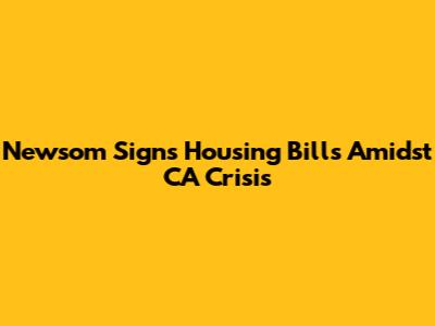 Newsom Signs Housing Bills Amidst CA Crisis