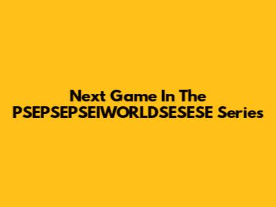Next Game In The PSEPSEPSEIWORLDSESESE Series