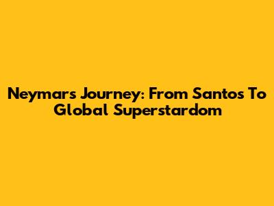 Neymar's Journey: From Santos To Global Superstardom